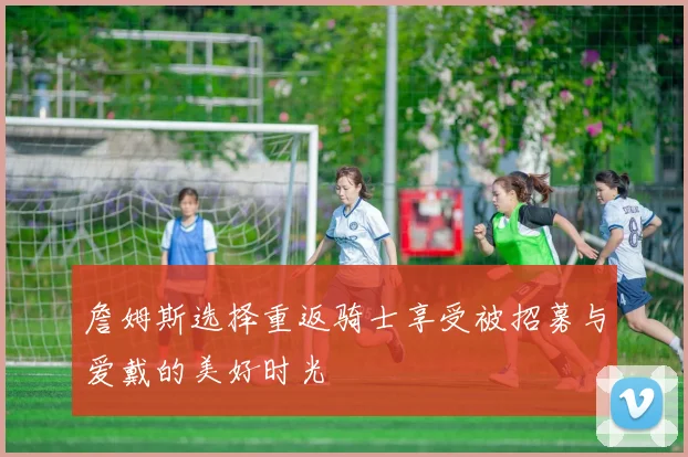詹姆斯选择重返骑士享受被招募与爱戴的美好时光